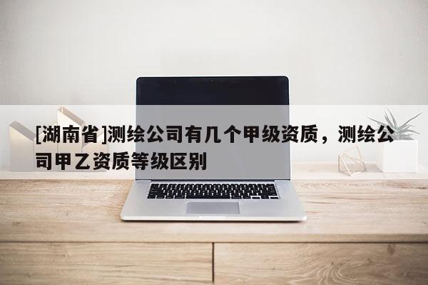 [湖南省]測繪公司有幾個甲級資質，測繪公司甲乙資質等級區(qū)別