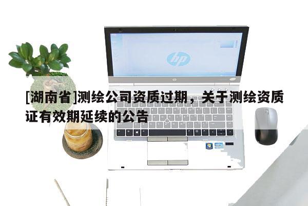 [湖南省]測繪公司資質過期，關于測繪資質證有效期延續(xù)的公告