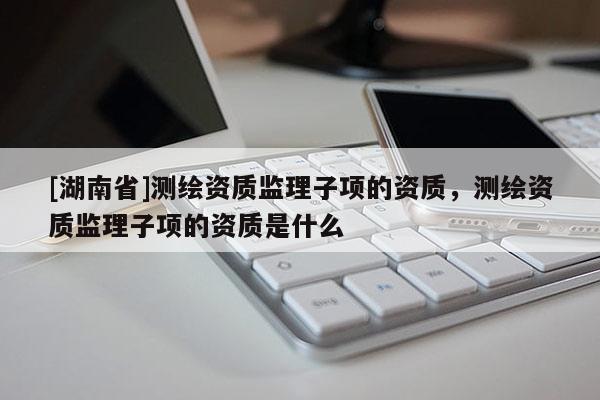 [湖南省]測(cè)繪資質(zhì)監(jiān)理子項(xiàng)的資質(zhì)，測(cè)繪資質(zhì)監(jiān)理子項(xiàng)的資質(zhì)是什么