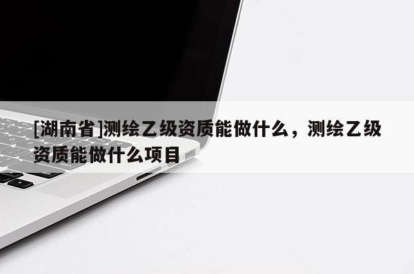 [湖南省]測(cè)繪乙級(jí)資質(zhì)能做什么，測(cè)繪乙級(jí)資質(zhì)能做什么項(xiàng)目