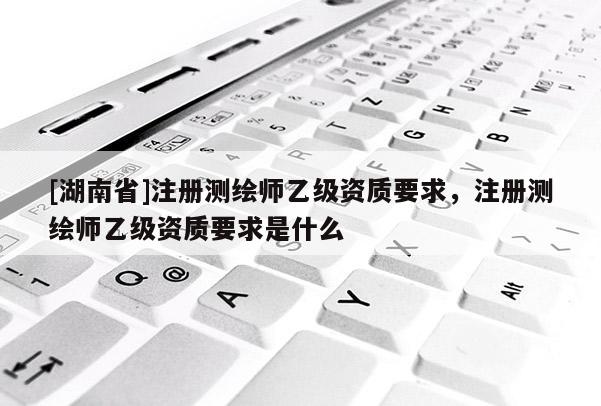 [湖南省]注冊(cè)測(cè)繪師乙級(jí)資質(zhì)要求，注冊(cè)測(cè)繪師乙級(jí)資質(zhì)要求是什么