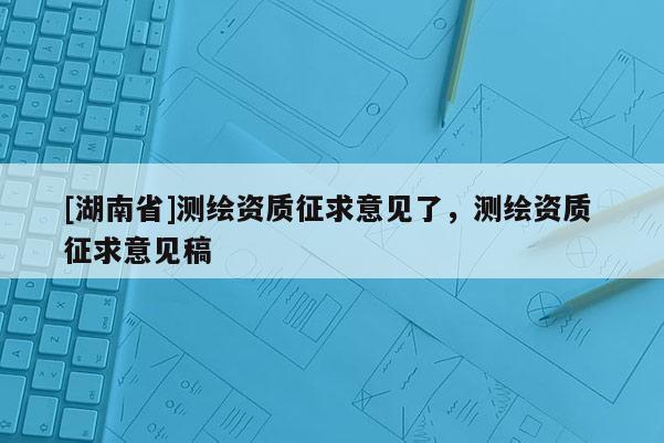 [湖南省]測(cè)繪資質(zhì)征求意見(jiàn)了，測(cè)繪資質(zhì) 征求意見(jiàn)稿
