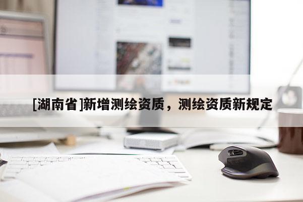 [湖南省]新增測(cè)繪資質(zhì)，測(cè)繪資質(zhì)新規(guī)定
