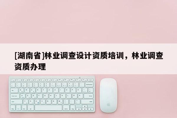 [湖南省]林業(yè)調(diào)查設(shè)計資質(zhì)培訓(xùn)，林業(yè)調(diào)查資質(zhì)辦理