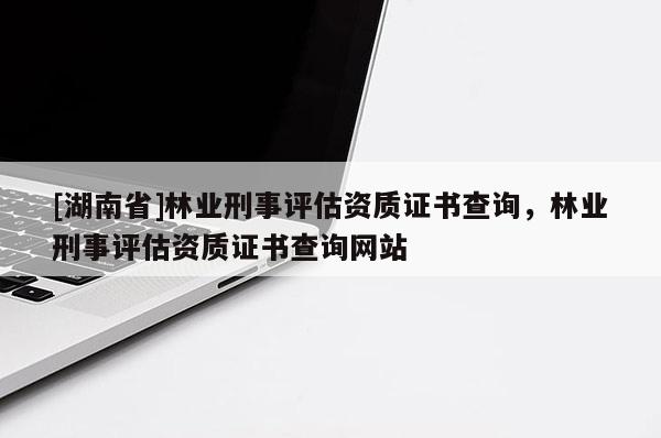 [湖南省]林業(yè)刑事評估資質(zhì)證書查詢，林業(yè)刑事評估資質(zhì)證書查詢網(wǎng)站