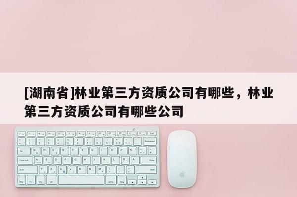 [湖南省]林業(yè)第三方資質(zhì)公司有哪些，林業(yè)第三方資質(zhì)公司有哪些公司