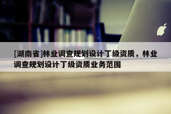 [湖南省]林業(yè)調(diào)查規(guī)劃設計丁級資質(zhì)，林業(yè)調(diào)查規(guī)劃設計丁級資質(zhì)業(yè)務范圍