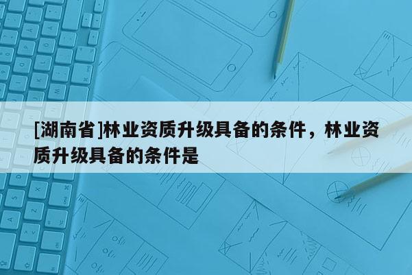 [湖南省]林業(yè)資質(zhì)升級具備的條件，林業(yè)資質(zhì)升級具備的條件是