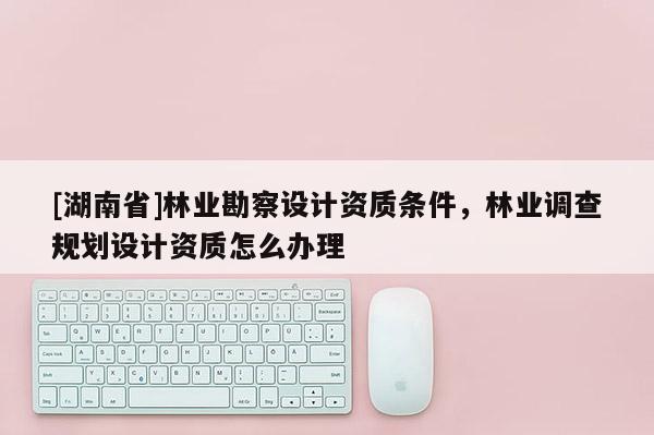 [湖南省]林業(yè)勘察設計資質條件，林業(yè)調查規(guī)劃設計資質怎么辦理