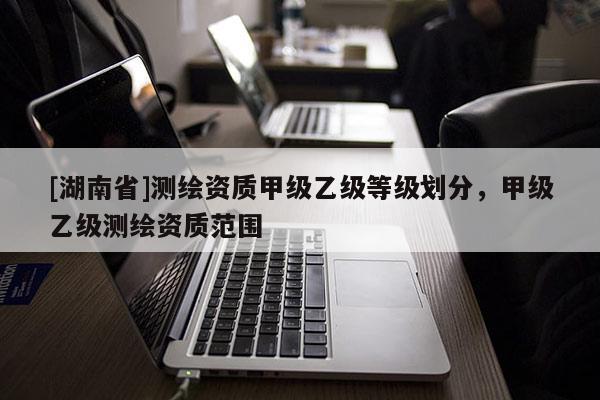 [湖南省]測繪資質(zhì)甲級乙級等級劃分，甲級乙級測繪資質(zhì)范圍