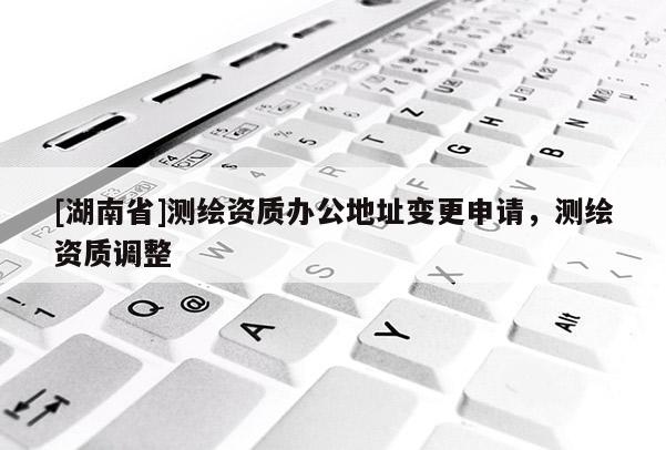 [湖南省]測繪資質(zhì)辦公地址變更申請，測繪資質(zhì)調(diào)整