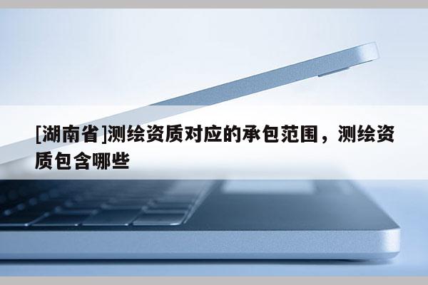 [湖南省]測繪資質(zhì)對應的承包范圍，測繪資質(zhì)包含哪些