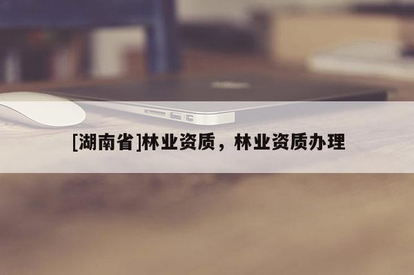 [湖南省]林業(yè)資質(zhì)，林業(yè)資質(zhì)辦理