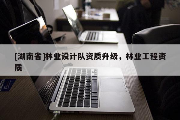 [湖南省]林業(yè)設計隊資質升級，林業(yè)工程資質