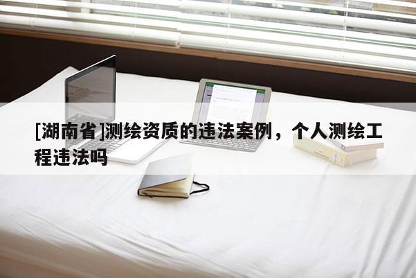 [湖南省]測繪資質(zhì)的違法案例，個人測繪工程違法嗎