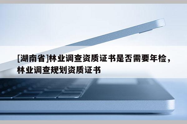 [湖南省]林業(yè)調查資質證書是否需要年檢，林業(yè)調查規(guī)劃資質證書