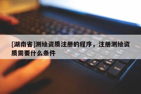 [湖南省]測繪資質(zhì)注冊的程序，注冊測繪資質(zhì)需要什么條件