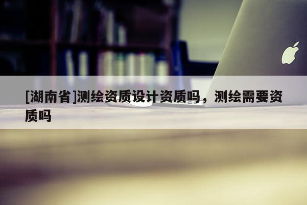 [湖南省]測繪資質(zhì)設(shè)計資質(zhì)嗎，測繪需要資質(zhì)嗎