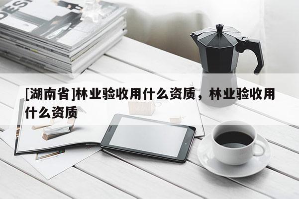 [湖南省]林業(yè)驗收用什么資質(zhì)，林業(yè)驗收用什么資質(zhì)