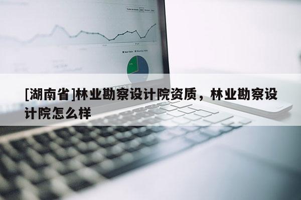 [湖南省]林業(yè)勘察設(shè)計(jì)院資質(zhì)，林業(yè)勘察設(shè)計(jì)院怎么樣