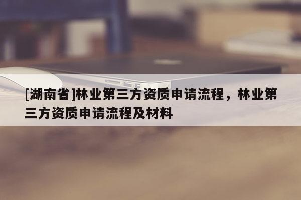 [湖南省]林業(yè)第三方資質(zhì)申請(qǐng)流程，林業(yè)第三方資質(zhì)申請(qǐng)流程及材料
