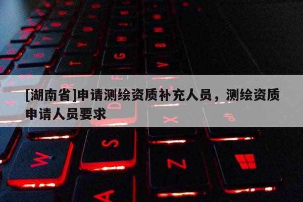 [湖南省]申請測繪資質補充人員，測繪資質申請人員要求