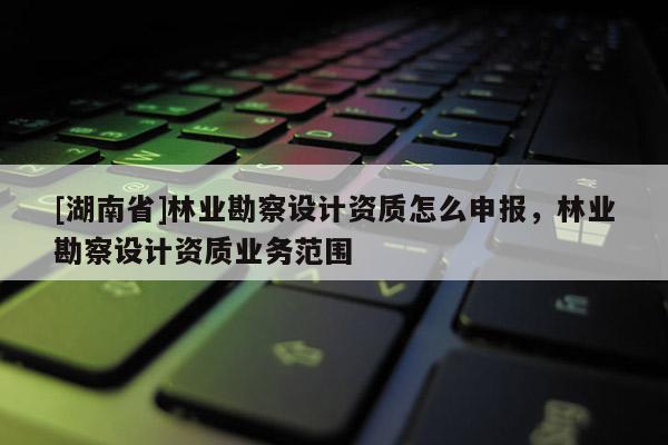 [湖南省]林業(yè)勘察設計資質怎么申報，林業(yè)勘察設計資質業(yè)務范圍