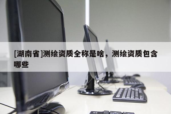 [湖南省]測繪資質(zhì)全稱是啥，測繪資質(zhì)包含哪些