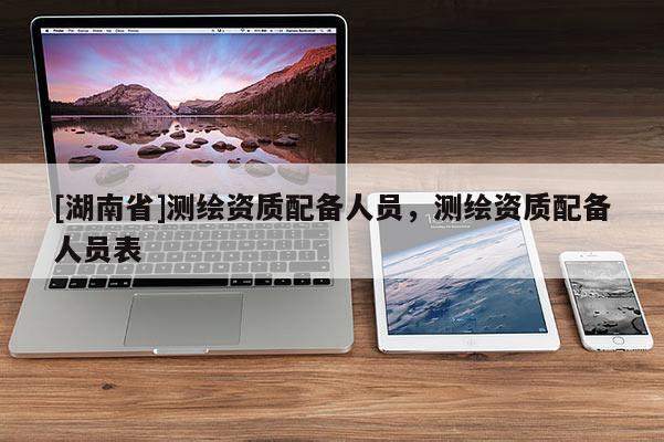 [湖南省]測繪資質(zhì)配備人員，測繪資質(zhì)配備人員表