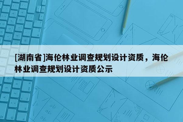 [湖南省]海倫林業(yè)調查規(guī)劃設計資質，海倫林業(yè)調查規(guī)劃設計資質公示