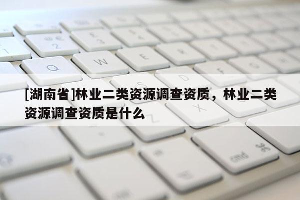 [湖南省]林業(yè)二類資源調查資質，林業(yè)二類資源調查資質是什么