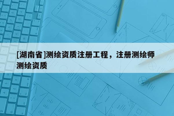 [湖南省]測繪資質(zhì)注冊工程，注冊測繪師 測繪資質(zhì)