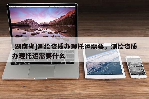 [湖南省]測繪資質辦理托運需要，測繪資質辦理托運需要什么