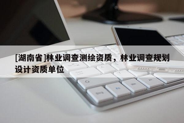 [湖南省]林業(yè)調(diào)查測(cè)繪資質(zhì)，林業(yè)調(diào)查規(guī)劃設(shè)計(jì)資質(zhì)單位