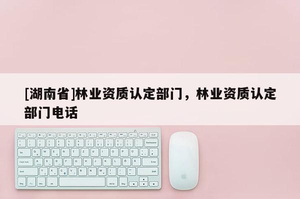 [湖南省]林業(yè)資質(zhì)認定部門，林業(yè)資質(zhì)認定部門電話