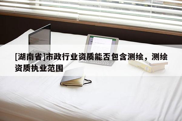 [湖南省]市政行業(yè)資質(zhì)能否包含測繪，測繪資質(zhì)執(zhí)業(yè)范圍