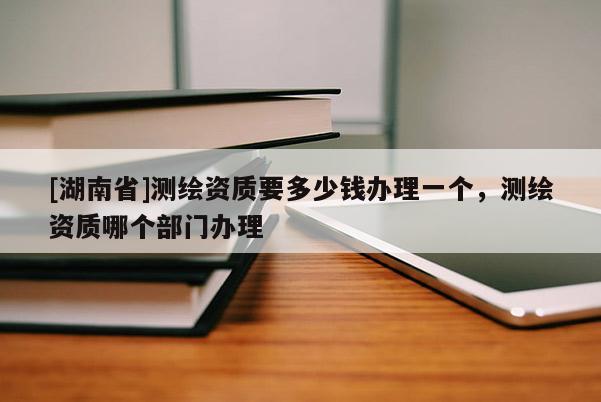 [湖南省]測(cè)繪資質(zhì)要多少錢辦理一個(gè)，測(cè)繪資質(zhì)哪個(gè)部門辦理