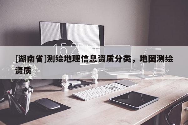 [湖南省]測(cè)繪地理信息資質(zhì)分類(lèi)，地圖測(cè)繪資質(zhì)
