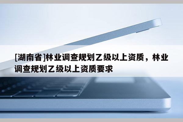 [湖南省]林業(yè)調(diào)查規(guī)劃乙級(jí)以上資質(zhì)，林業(yè)調(diào)查規(guī)劃乙級(jí)以上資質(zhì)要求