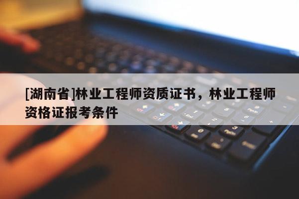 [湖南省]林業(yè)工程師資質(zhì)證書，林業(yè)工程師資格證報考條件