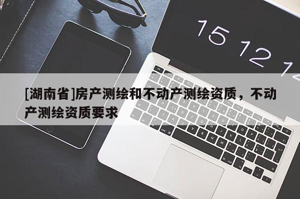 [湖南省]房產(chǎn)測繪和不動產(chǎn)測繪資質(zhì)，不動產(chǎn)測繪資質(zhì)要求