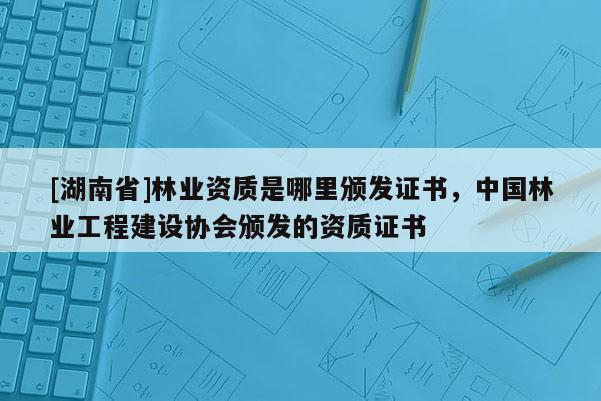 [湖南省]林業(yè)資質(zhì)是哪里頒發(fā)證書，中國林業(yè)工程建設(shè)協(xié)會頒發(fā)的資質(zhì)證書