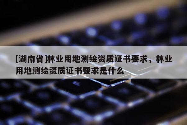 [湖南省]林業(yè)用地測繪資質(zhì)證書要求，林業(yè)用地測繪資質(zhì)證書要求是什么