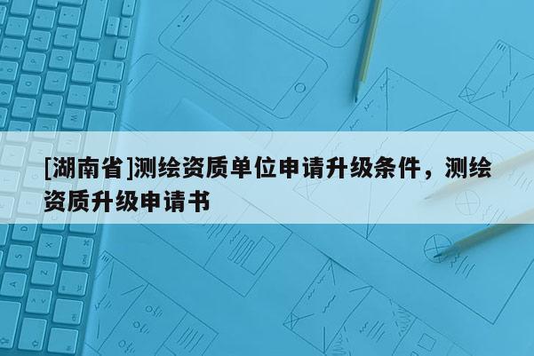 [湖南省]測繪資質(zhì)單位申請升級條件，測繪資質(zhì)升級申請書