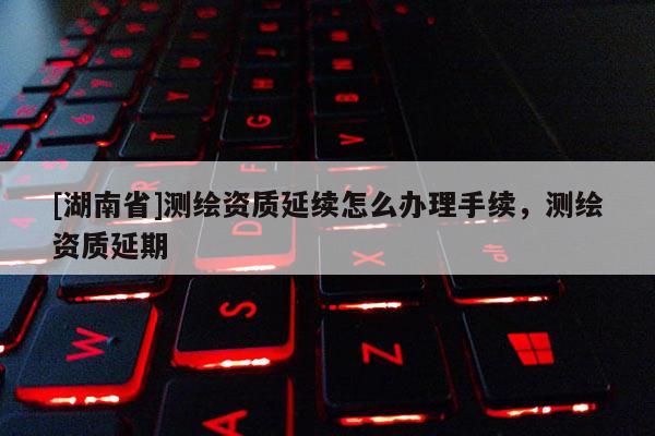 [湖南省]測繪資質(zhì)延續(xù)怎么辦理手續(xù)，測繪資質(zhì)延期