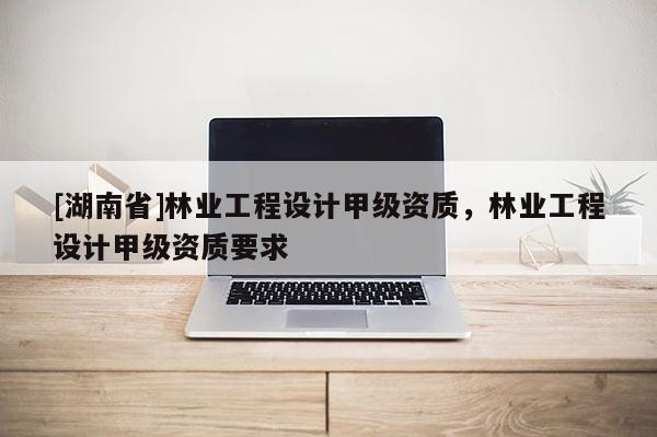 [湖南省]林業(yè)工程設(shè)計(jì)甲級資質(zhì)，林業(yè)工程設(shè)計(jì)甲級資質(zhì)要求