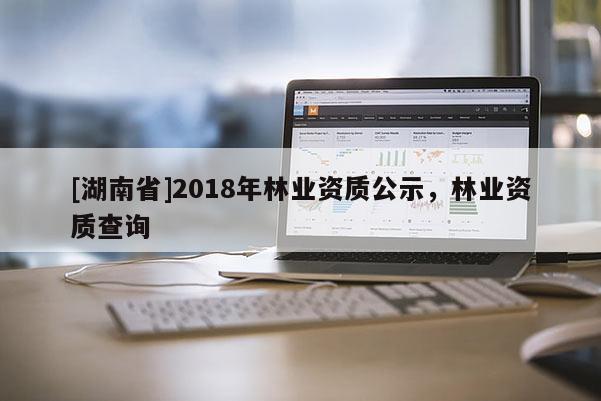 [湖南省]2018年林業(yè)資質(zhì)公示，林業(yè)資質(zhì)查詢