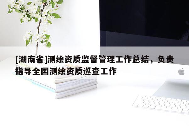 [湖南省]測繪資質(zhì)監(jiān)督管理工作總結(jié)，負(fù)責(zé)指導(dǎo)全國測繪資質(zhì)巡查工作