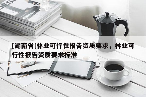[湖南省]林業(yè)可行性報(bào)告資質(zhì)要求，林業(yè)可行性報(bào)告資質(zhì)要求標(biāo)準(zhǔn)
