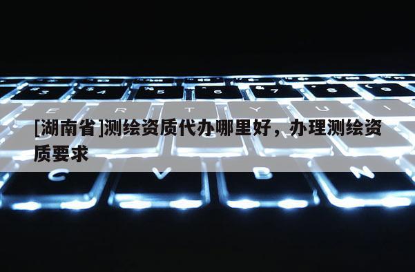 [湖南省]測繪資質(zhì)代辦哪里好，辦理測繪資質(zhì)要求